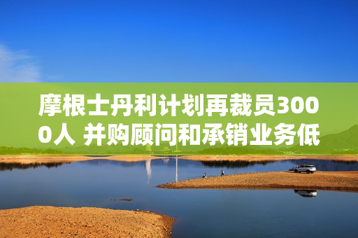 摩根士丹利计划再裁员3000人 并购顾问和承销业务低迷恐延长