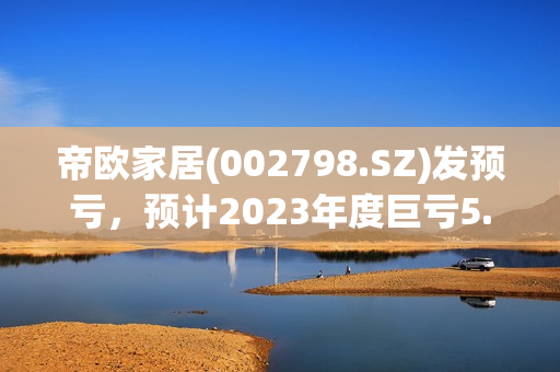 帝欧家居(002798.SZ)发预亏，预计2023年度巨亏5.5亿元-6.8亿元