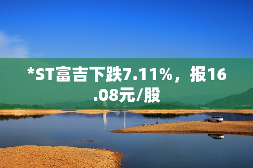 *ST富吉下跌7.11%，报16.08元/股