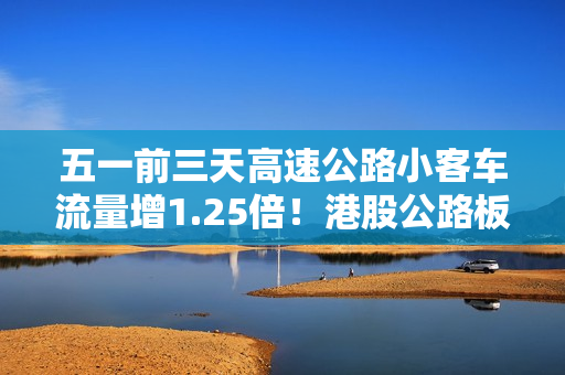 五一前三天高速公路小客车流量增1.25倍！港股公路板块迎普涨