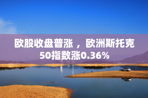 欧股收盘普涨 ，欧洲斯托克50指数涨0.36%