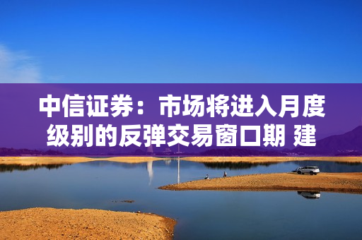中信证券：市场将进入月度级别的反弹交易窗口期 建议重点关注科技、医药、新能源板块的优质蓝筹