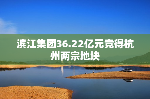 滨江集团36.22亿元竞得杭州两宗地块