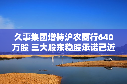 久事集团增持沪农商行640万股 三大股东稳股承诺己近达成！开年多家银行被动维稳、主动增持
