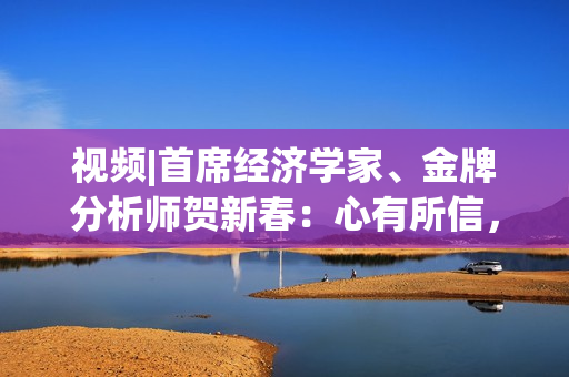 视频|首席经济学家、金牌分析师贺新春：心有所信，岁有所成！万事如意，投资长虹！