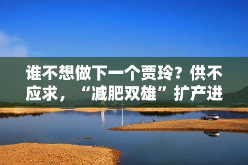 谁不想做下一个贾玲？供不应求，“减肥双雄”扩产进展顺利