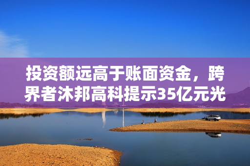 投资额远高于账面资金，跨界者沐邦高科提示35亿元光伏项目风险