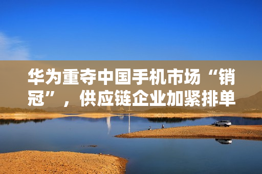华为重夺中国手机市场“销冠”，供应链企业加紧排单备货
