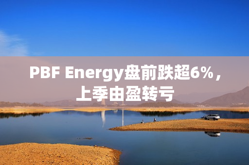 PBF Energy盘前跌超6%，上季由盈转亏