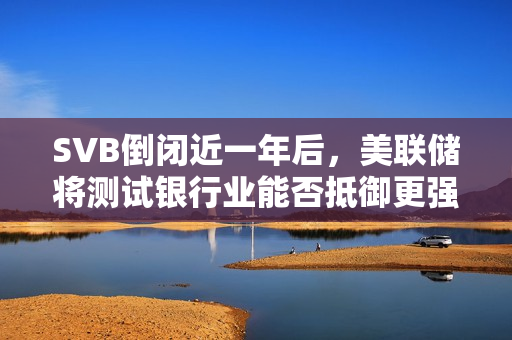 SVB倒闭近一年后，美联储将测试银行业能否抵御更强的冲击
