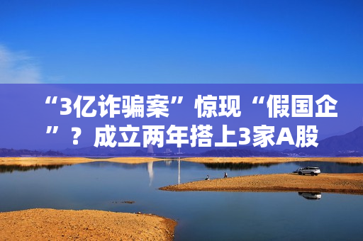 “3亿诈骗案”惊现“假国企”？成立两年搭上3家A股公司