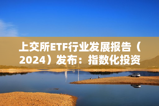 上交所ETF行业发展报告（2024）发布：指数化投资已成趋势，境内ETF市场规模突破2万亿元