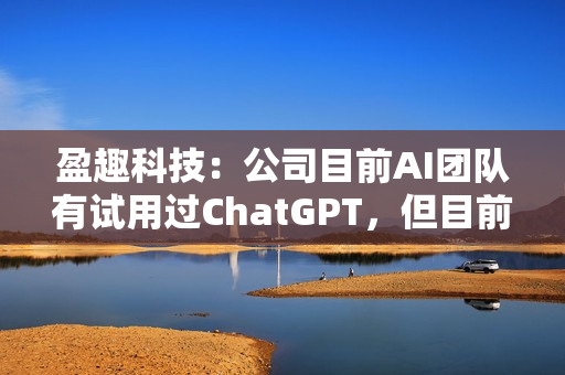盈趣科技：公司目前AI团队有试用过ChatGPT，但目前还没有实际可以落地的与之相关的项目