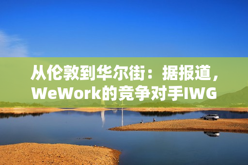 从伦敦到华尔街：据报道，WeWork的竞争对手IWG着眼于在美国上市以提高估值