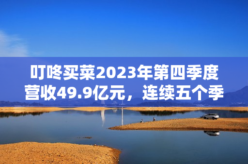 叮咚买菜2023年第四季度营收49.9亿元，连续五个季度盈利