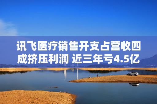 讯飞医疗销售开支占营收四成挤压利润 近三年亏4.5亿应收账款升至4.03亿
