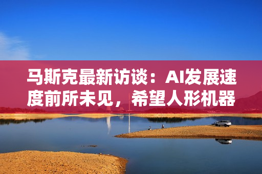 马斯克最新访谈：AI发展速度前所未见，希望人形机器人“善待”人类