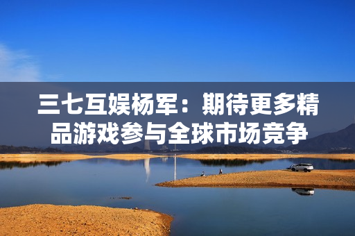 三七互娱杨军：期待更多精品游戏参与全球市场竞争