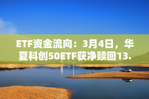 ETF资金流向：3月4日，华夏科创50ETF获净赎回13.17亿元，易方达创业板ETF获净赎回7.98亿元（附图）