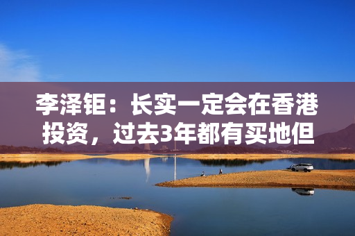 李泽钜：长实一定会在香港投资，过去3年都有买地但未在楼市见顶时买入大量地皮