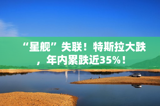 “星舰”失联！特斯拉大跌，年内累跌近35%！