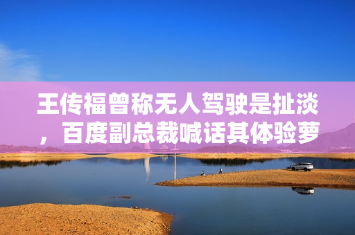 王传福曾称无人驾驶是扯淡，百度副总裁喊话其体验萝卜快跑无人车