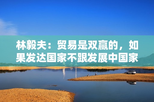 林毅夫：贸易是双赢的，如果发达国家不跟发展中国家贸易，其损失将大于发展中国家