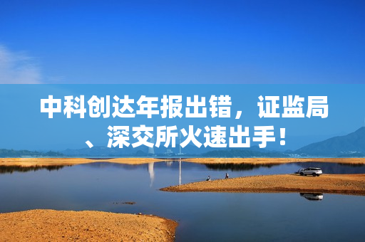 中科创达年报出错，证监局、深交所火速出手！