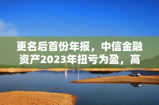 更名后首份年报，中信金融资产2023年扭亏为盈，高管详解三大领域风险处置
