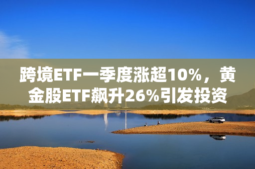 跨境ETF一季度涨超10%，黄金股ETF飙升26%引发投资热潮