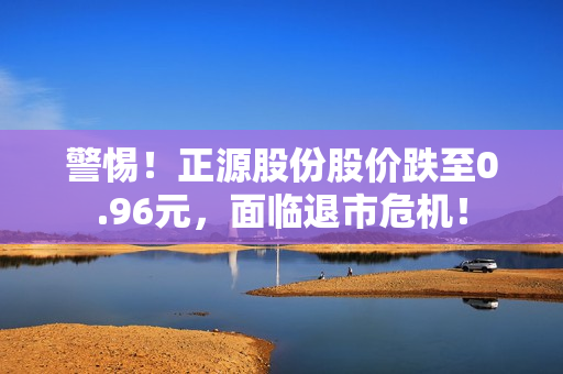 警惕！正源股份股价跌至0.96元，面临退市?；?！