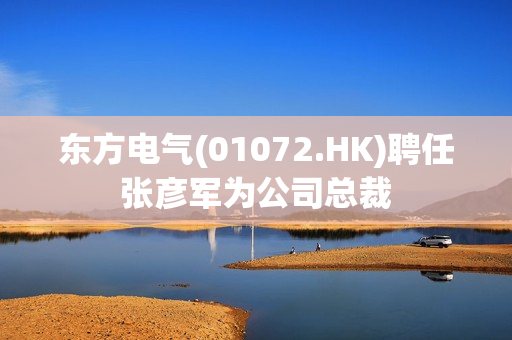 东方电气(01072.HK)聘任张彦军为公司总裁 第1张