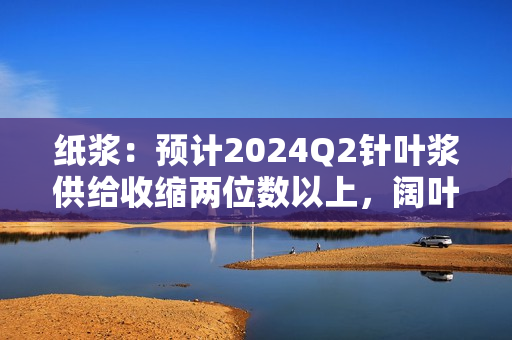 纸浆：预计2024Q2针叶浆供给收缩两位数以上，阔叶浆收缩大个位数 第1张