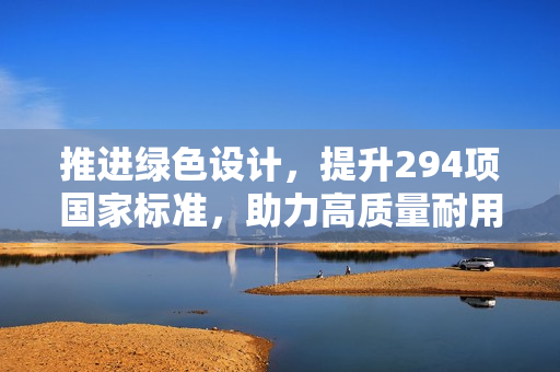 推进绿色设计，提升294项国家标准，助力高质量耐用消费品进入居民生活！ 第1张