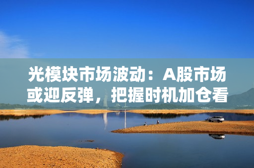 光?？槭谐〔ǘ篈股市场或迎反弹，把握时机加仓看多 第1张