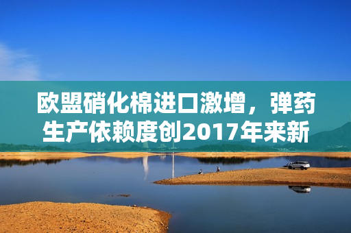 欧盟硝化棉进口激增，弹药生产依赖度创2017年来新高 第1张
