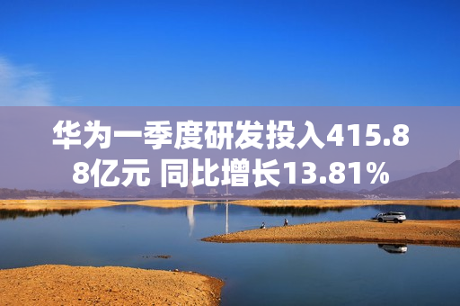 华为一季度研发投入415.88亿元 同比增长13.81% 第1张