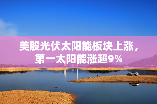 美股光伏太阳能板块上涨，第一太阳能涨超9% 第1张