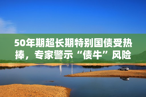 50年期超长期特别国债受热捧，专家警示“债牛”风险