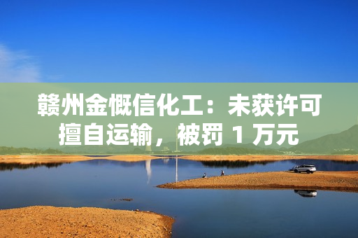 赣州金慨信化工：未获许可擅自运输，被罚 1 万元 第1张