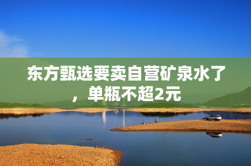 东方甄选要卖自营矿泉水了，单瓶不超2元 第1张