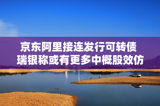 京东阿里接连发行可转债 瑞银称或有更多中概股效仿 第1张