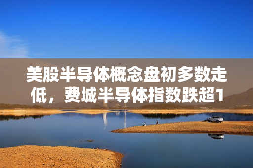 美股半导体概念盘初多数走低，费城半导体指数跌超1% 英伟达转跌 第1张