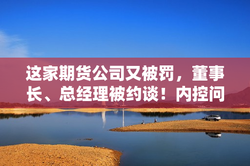 这家期货公司又被罚，董事长、总经理被约谈！内控问题成重灾区 第1张