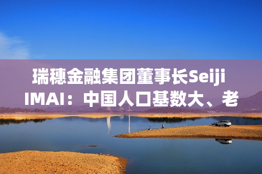瑞穗金融集团董事长Seiji IMAI：中国人口基数大、老龄人口的数量绝对数大 养老金融市场有很大潜力 第1张