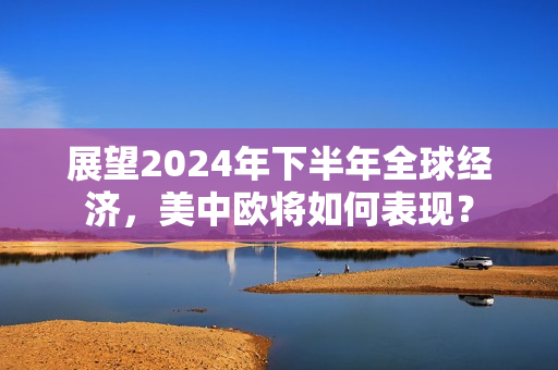 展望2024年下半年全球经济，美中欧将如何表现？ 第1张
