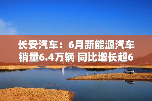 长安汽车：6月新能源汽车销量6.4万辆 同比增长超61% 第1张