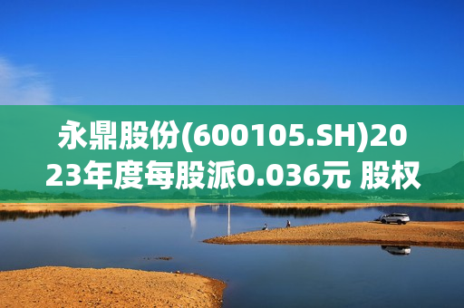 永鼎股份(600105.SH)2023年度每股派0.036元 股权登记日为7月17日 第1张