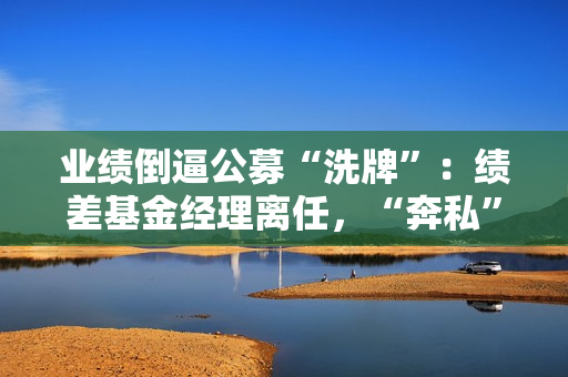 业绩倒逼公募“洗牌”：绩差基金经理离任，“奔私”老将回归 第1张