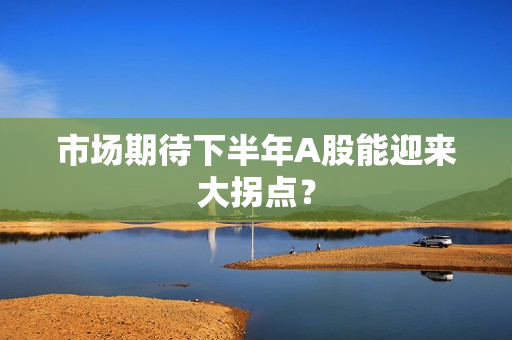 市场期待下半年A股能迎来大拐点？ 第1张